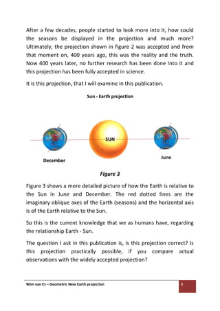 Wim van Es – Geometric New Earth projection 8
After a few decades, people started to look more into it, how could
the seasons be displayed in the projection and much more?
Ultimately, the projection shown in figure 2 was accepted and from
that moment on, 400 years ago, this was the reality and the truth.
Now 400 years later, no further research has been done into it and
this projection has been fully accepted in science.
It is this projection, that I will examine in this publication.
Figure 3
Figure 3 shows a more detailed picture of how the Earth is relative to
the Sun in June and December. The red dotted lines are the
imaginary oblique axes of the Earth (seasons) and the horizontal axis
is of the Earth relative to the Sun.
So this is the current knowledge that we as humans have, regarding
the relationship Earth - Sun.
The question I ask in this publication is, is this projection correct? Is
this projection practically possible, if you compare actual
observations with the widely accepted projection?
 