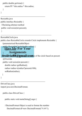 public double getArea() {
return PI * this.radius * this.radius;
}
}
___________________________________________
Resizable.java
public interface Resizable {
//Declaring abstract method
public void resize(int percent);
}
_________________________________________________
ResizableCircle.java
public class ResizableCircle extends Circle implements Resizable {
//parameterized ResizableObject
public ResizableCircle(double radius) {
super(radius);
}
//resize() method will change the radius of the circle based on percent
@Override
public void resize(int percent) {
double radius=getRadius();
radius=radius+((radius*percent)/100);
setRadius(radius);
}
}
___________________________________________
DriverClass.java
import java.text.DecimalFormat;
public class DriverClass {
public static void main(String[] args) {
//DecimalFormat Object is used to format the number
DecimalFormat df=new DecimalFormat("#.##");
 