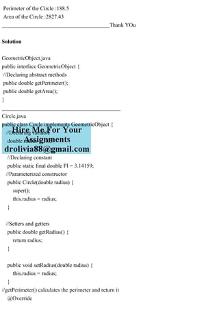 Perimeter of the Circle :188.5
Area of the Circle :2827.43
_______________________________________Thank YOu
Solution
GeometricObject.java
public interface GeometricObject {
//Declaring abstract methods
public double getPerimeter();
public double getArea();
}
___________________________________________
Circle.java
public class Circle implements GeometricObject {
//Declaring variable
double radius = 1.0;
//Declaring constant
public static final double PI = 3.14159;
//Parameterized constructor
public Circle(double radius) {
super();
this.radius = radius;
}
//Setters and getters
public double getRadius() {
return radius;
}
public void setRadius(double radius) {
this.radius = radius;
}
//getPerimeter() calculates the perimeter and return it
@Override
 