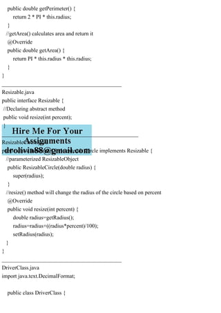 public double getPerimeter() {
return 2 * PI * this.radius;
}
//getArea() calculates area and return it
@Override
public double getArea() {
return PI * this.radius * this.radius;
}
}
___________________________________________
Resizable.java
public interface Resizable {
//Declaring abstract method
public void resize(int percent);
}
_________________________________________________
ResizableCircle.java
public class ResizableCircle extends Circle implements Resizable {
//parameterized ResizableObject
public ResizableCircle(double radius) {
super(radius);
}
//resize() method will change the radius of the circle based on percent
@Override
public void resize(int percent) {
double radius=getRadius();
radius=radius+((radius*percent)/100);
setRadius(radius);
}
}
___________________________________________
DriverClass.java
import java.text.DecimalFormat;
public class DriverClass {
 