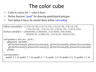 The color cube
• Color to vertex list -> color 6 faces
• Define function “quad” for drawing quadrilateral polygon
• Next define 6 faces, be careful about define outwarding
Glfloat vertices[8][3] = {{-1.0,-1.0, 1.0},{-1.0, 1.0, 1.0}, {1.0,1.0, 1.0}, {1.0,-1.0, 1.0},
{-1.0,-1.0,-1.0}, {1.0,-1.0,-1.0}, {1.0,1.0,-1.0}, {-1.0,1.0,-1.0}};
GLfloat colors[8][3] = {{0.0,0.0,0.0},{1.0,0.0,0.0}, {1.0,1.0,0.0}, {0.0,1.0,0.0},
{0.0,0.0,1.0}, {1.0,0.0,1.0}, {1.0,1.0,1.0}, {0.0,1.0,1.0}};
void quad(int a, int b, int c , int d) {
glBegin(GL_QUADS);
glColor3fv(colors[a]); glVertex3fv(vertices[a]); glColor3fv(colors[b]); glVertex3fv(vertices[b]);
glColor3fv(colors[c]); glVertex3fv(vertices[c]); glColor3fv(colors[d]); glVertex3fv(vertices[d]);
glEnd();
}
void colorcube() {
quad(0, 3, 2, 1); quad(2, 3, 7, 6); quad(0, 4, 7, 3); quad(1, 2, 6, 5); quad(4, 5, 6, 7); quad(0, 1, 5, 4);
}

 