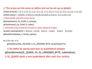 // The arrays are the same as before and can be set up as globals:
GLfloat vertices[] = {{-1,-1,-1}, {1,-1,1}, {1,1,-1}, {-1,1,-1},{-1,-1,1}, {1,-1,1}, {1,1,1}, {-1,1,1}};
GLfloat colors[] = {{0,0,0}, {1,0,0},{1,1,0},{0,1,0},{0,0,1},{1,0,1}, {1,1,1},{0,1,1}};
// Next identify where the arrays are by
glVertexPointer(3, GL_FLOAT, 0, vertices);
glColorPointer(3, GL_FLOAT, 0, colors);
// Define the array to hold the 24 order of vertex indices for 6 faces

GLubyte cubeIndices[24] = {0,3,2,1, 2,3,7,6, 0,4,7,3, 1,2,6,5,

4,5,6,7,

0,1,5,4};

glDrawElements(type, n, format, pointer);
for (i=0; i<6; i++)
glDrawElement(GL_POLYGON, 4, GL_UNSIGNED_BYTE, &cubeIndex[4*i]};

// Do better by seeing each face as quadrilateral polygon

glDrawElements(GL_QUADS, 24, GL_UNSIGNED_BYTE, cubeIndices);
// GL_QUADS starts a new quadrilateral after each four vertices

 