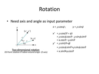Rotation
• Need axis and angle as input parameter
x = r.cosf ;

Two-dimensional rotation

2D Point rotation θ radian around origin (Z axis)

x’ = r.cos(q  f
= r.cosf.cosq- r.sinf.sinq
= x.cosq – y.sinq
y’ = r.sin(qf)
= r.cosf.sinq +r.sinf.cosq
= x.sinq+y.cosq

These equations can be written in matrix form as
 x  cos q
 y =  sin q
  

y = r.sinf

- sin q   x 
cos q   y 
 

 
