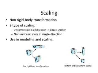 Scaling
• Non rigid-body transformation
• 2 type of scaling
– Uniform: scale in all direction -> bigger, smaller

– Nonuniform: scale in single direction

• Use in modeling and scaling

Non rigid body transformations

Uniform and nonuniform scaling

 