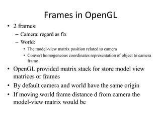 Frames in OpenGL
• 2 frames:
– Camera: regard as fix
– World:
• The model-view matrix position related to camera
• Convert homogeneous coordinates representation of object to camera
frame

• OpenGL provided matrix stack for store model view
matrices or frames
• By default camera and world have the same origin
• If moving world frame distance d from camera the
model-view matrix would be

 