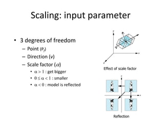 Scaling: input parameter
• 3 degrees of freedom
– Point (Pf)
– Direction (v)
– Scale factor ()
•  > 1 : get bigger
• 0   < 1 : smaller
•  < 0 : model is reflected

Effect of scale factor

Reflection

 