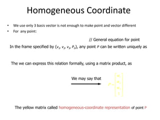 Homogeneous Coordinate
•
•

We use only 3 basis vector is not enough to make point and vector different
For any point:

P = P0  xv1  yv2  zv3

// General equation for point

In the frame specified by (v1, v2, v3, P0), any point P can be written uniquely as

P = 1v1   2v2  3v3  P0
The we can express this relation formally, using a matrix product, as

P = 1  2  3

 v1 
v 
1  2 
 v3 
 
 P0 

We may say that

 1 
 
P =  2
 3 
 
1

The yellow matrix called homogeneous-coordinate representation of point P

 
