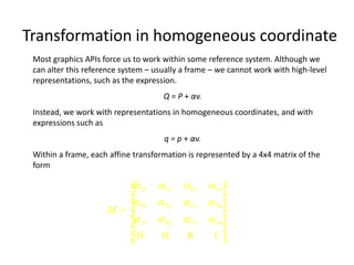 Transformation in homogeneous coordinate
Most graphics APIs force us to work within some reference system. Although we
can alter this reference system – usually a frame – we cannot work with high-level
representations, such as the expression.
Q = P + αv.
Instead, we work with representations in homogeneous coordinates, and with
expressions such as
q = p + αv.
Within a frame, each affine transformation is represented by a 4x4 matrix of the
form

é 11 12 13 14 ù

ê
ú
ê 21  22  23  24 ú

ê
ú
M= ê
 31  32  33  34 ú
ê
ú
ê0
0
0
1 ú
ë
û

 