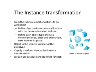 The Instance transformation
• From the example object, 2 options to do
with object
– Define object to its vertices and location
with the desire orientation and size
– Define each object type once at a
convenience size, place and orientation ,
next move to its place
• Object in the scene is instance of the
prototype
• If apply transformation, called instance
transformation
• We can use database and identifier for each

Scene of simple objects

 