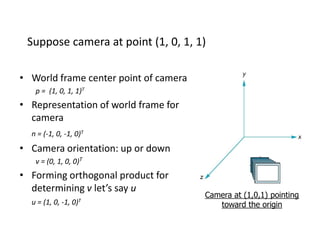 Suppose camera at point (1, 0, 1, 1)
• World frame center point of camera
p = (1, 0, 1, 1)T

• Representation of world frame for
camera
n = (-1, 0, -1, 0)T

• Camera orientation: up or down
v = (0, 1, 0, 0)T

• Forming orthogonal product for
determining v let’s say u
u = (1, 0, -1,

0)T

Camera at (1,0,1) pointing
toward the origin

 