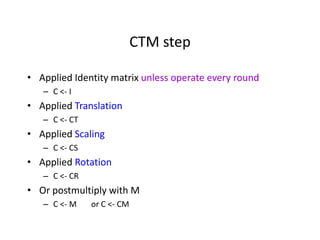 CTM step
• Applied Identity matrix unless operate every round
– C <- I

• Applied Translation
– C <- CT

• Applied Scaling
– C <- CS

• Applied Rotation
– C <- CR

• Or postmultiply with M
– C <- M

or C <- CM

 
