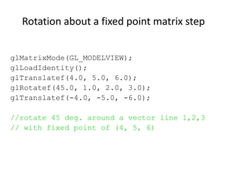 Rotation about a fixed point matrix step
glMatrixMode(GL_MODELVIEW);
glLoadIdentity();
glTranslatef(4.0, 5.0, 6.0);
glRotatef(45.0, 1.0, 2.0, 3.0);
glTranslatef(-4.0, -5.0, -6.0);
//rotate 45 deg. around a vector line 1,2,3
// with fixed point of (4, 5, 6)

 