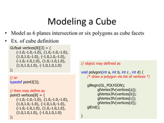 Modeling a Cube
• Model as 6 planes intersection or six polygons as cube facets
• Ex. of cube definition
GLfloat vertices[8][3] = {
{-1.0,-1.0,-1.0}, {1.0,-1.0,-1.0},
{1.0,1.0,-1.0}, {-1.0,1.0,-1.0},
{-1.0,-1.0,1.0}, {1.0,-1.0,1.0},
{1.0,1.0,1.0}, {-1.0,1.0,1.0}
};
// or
typedef point3[3];
// then may define as
point3 vertices[8] = {
{-1.0,-1.0,-1.0}, {1.0,-1.0,-1.0},
{1.0,1.0,-1.0}, {-1.0,1.0,-1.0},
{-1.0,-1.0,1.0}, {1.0,-1.0,1.0},
{1.0,1.0,1.0}, {-1.0,1.0,1.0}
};

// object may defined as
void polygon(int a, int b, int c , int d) {
/* draw a polygon via list of vertices */
glBegin(GL_POLYGON);
glVertex3fv(vertices[a]);
glVertex3fv(vertices[b]);
glVertex3fv(vertices[c]);
glVertex3fv(vertices[d]);
glEnd();
}

 