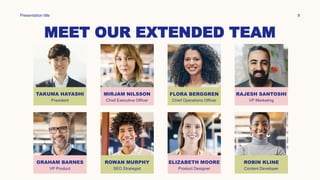 MEET OUR EXTENDED TEAM
Presentation title 8
TAKUMA HAYASHI
President
GRAHAM BARNES
VP Product
MIRJAM NILSSON
Chief Executive Officer
ROWAN MURPHY
SEO Strategist
FLORA BERGGREN
Chief Operations Officer
ELIZABETH MOORE
Product Designer
RAJESH SANTOSHI
VP Marketing
ROBIN KLINE
Content Developer
 