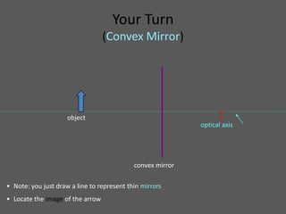 Your Turn
                                  (Convex Mirror)




                                                                   •
                     object                                        F
                                                            optical axis




                                            convex mirror

• Note: you just draw a line to represent thin mirrors
• Locate the image of the arrow
 