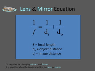 Lens & Mirror Equation

                           1            1            1
                           f            di           do
                            ƒ = focal length
                            do = object distance
                            di = image distance

f is negative for diverging mirrors and lenses
di is negative when the image is behind the lens or mirror
 
