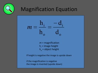 Magnification Equation

               hi               di
  m
               ho              do
               m = magnification
               hi = image height
               ho = object height

  If height is negative the image is upside down

  if the magnification is negative
  the image is inverted (upside down)
 