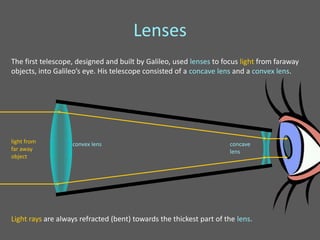 Lenses
The first telescope, designed and built by Galileo, used lenses to focus light from faraway
objects, into Galileo’s eye. His telescope consisted of a concave lens and a convex lens.




light from         convex lens                                       concave
far away                                                             lens
object




Light rays are always refracted (bent) towards the thickest part of the lens.
 