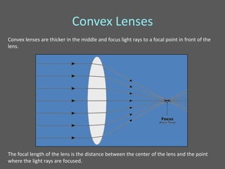 Convex Lenses
Convex lenses are thicker in the middle and focus light rays to a focal point in front of the
lens.




The focal length of the lens is the distance between the center of the lens and the point
where the light rays are focused.
 