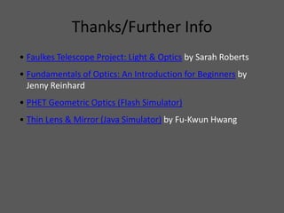 Thanks/Further Info
• Faulkes Telescope Project: Light & Optics by Sarah Roberts
• Fundamentals of Optics: An Introduction for Beginners by
  Jenny Reinhard
• PHET Geometric Optics (Flash Simulator)
• Thin Lens & Mirror (Java Simulator) by Fu-Kwun Hwang
 