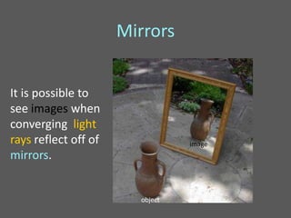 Mirrors


It is possible to
see images when
converging light
rays reflect off of              image
mirrors.


                        object
 