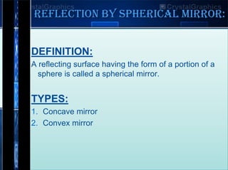 REFLECTION BY SPHERICAL MIRROR:
DEFINITION:
A reflecting surface having the form of a portion of a
sphere is called a spherical mirror.

TYPES:
1. Concave mirror
2. Convex mirror

 