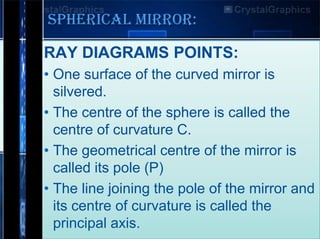 SPHERICAL MIRROR:
RAY DIAGRAMS POINTS:
• One surface of the curved mirror is
silvered.
• The centre of the sphere is called the
centre of curvature C.
• The geometrical centre of the mirror is
called its pole (P)
• The line joining the pole of the mirror and
its centre of curvature is called the
principal axis.

 