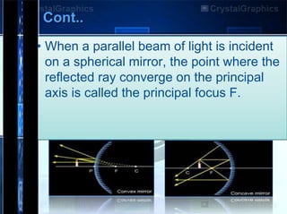 Cont..
• When a parallel beam of light is incident
on a spherical mirror, the point where the
reflected ray converge on the principal
axis is called the principal focus F.

 