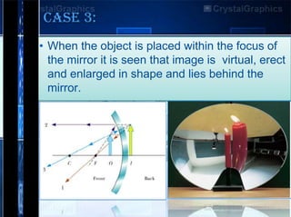 CASE 3:
• When the object is placed within the focus of
the mirror it is seen that image is virtual, erect
and enlarged in shape and lies behind the
mirror.

 