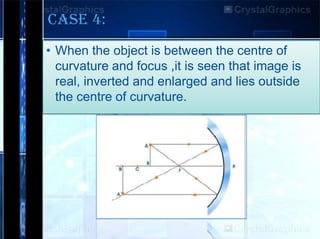 CASE 4:
• When the object is between the centre of
curvature and focus ,it is seen that image is
real, inverted and enlarged and lies outside
the centre of curvature.

 