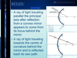 RULES:
• A ray of light traveling
parallel the principal
axis after reflection
from a convex mirror
appears to come from
its focus behind the
mirror
• A ray of light traveling
towards the centre of
curvature behind the
mirror and is reflected
back its own path.

 