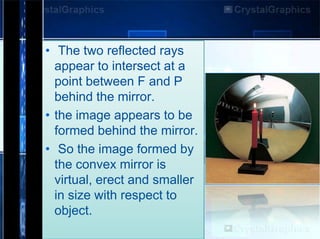 • The two reflected rays
appear to intersect at a
point between F and P
behind the mirror.
• the image appears to be
formed behind the mirror.
• So the image formed by
the convex mirror is
virtual, erect and smaller
in size with respect to
object.

 