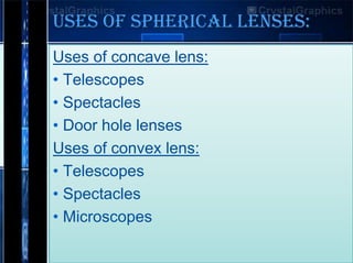 USES OF SPHERICAL LENSES:
Uses of concave lens:
• Telescopes
• Spectacles
• Door hole lenses
Uses of convex lens:
• Telescopes
• Spectacles
• Microscopes

 