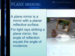 PLANE MIRROR:
A plane mirror is a
mirror with a planar
reflective surface.
For light rays striking a
plane mirror, the
angle of reflection
equals the angle of
incidence.

 