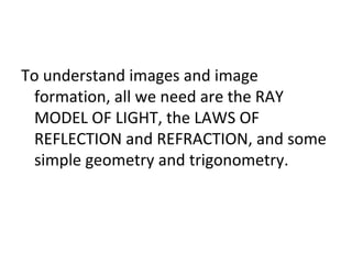 To understand images and image
formation, all we need are the RAY
MODEL OF LIGHT, the LAWS OF
REFLECTION and REFRACTION, and some
simple geometry and trigonometry.
 