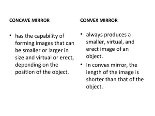 CONCAVE MIRROR
• has the capability of
forming images that can
be smaller or larger in
size and virtual or erect,
depending on the
position of the object.
CONVEX MIRROR
• always produces a
smaller, virtual, and
erect image of an
object.
• In convex mirror, the
length of the image is
shorter than that of the
object.
 
