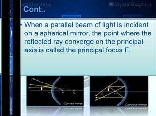 Cont..
• When a parallel beam of light is incident
on a spherical mirror, the point where the
reflected ray converge on the principal
axis is called the principal focus F.
 