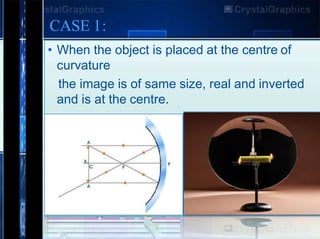 • When the object is placed at the centre of
curvature
the image is of same size, real and inverted
and is at the centre.
CASE 1:
 
