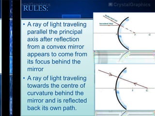 RULES:
• A ray of light traveling
parallel the principal
axis after reflection
from a convex mirror
appears to come from
its focus behind the
mirror
• A ray of light traveling
towards the centre of
curvature behind the
mirror and is reflected
back its own path.
 