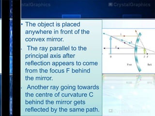 • The object is placed
anywhere in front of the
convex mirror.
• The ray parallel to the
principal axis after
reflection appears to come
from the focus F behind
the mirror.
• Another ray going towards
the centre of curvature C
behind the mirror gets
reflected by the same path.
 