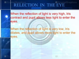 RELECTION IN THE EYE
When the reflection of light is very high, Iris
contract and pupil allows less light to enter the
eyes.
When the reflection of light is very low, Iris
dilates, and pupil allows more light to enter the
eyes.
 