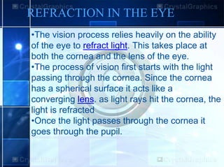 REFRACTION IN THE EYE
•The vision process relies heavily on the ability
of the eye to refract light. This takes place at
both the cornea and the lens of the eye.
•The process of vision first starts with the light
passing through the cornea. Since the cornea
has a spherical surface it acts like a
converging lens. as light rays hit the cornea, the
light is refracted
•Once the light passes through the cornea it
goes through the pupil.
 