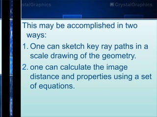 This may be accomplished in two
ways:
1. One can sketch key ray paths in a
scale drawing of the geometry.
2. one can calculate the image
distance and properties using a set
of equations.
 