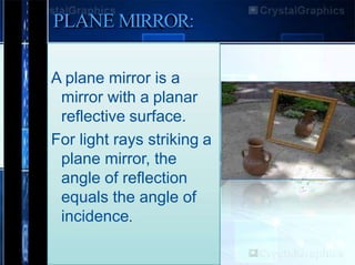 PLANE MIRROR:
A plane mirror is a
mirror with a planar
reflective surface.
For light rays striking a
plane mirror, the
angle of reflection
equals the angle of
incidence.
 