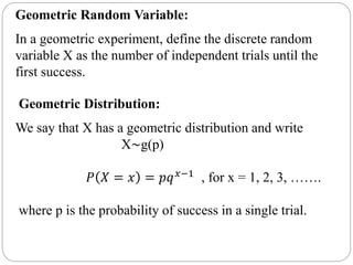 Geometric Random Variable:
In a geometric experiment, define the discrete random
variable X as the number of independent trials until the
first success.
Geometric Distribution:
We say that X has a geometric distribution and write
X∼g(p)
𝑃 𝑋 = 𝑥 = 𝑝𝑞 𝑥−1 , for x = 1, 2, 3, …….
where p is the probability of success in a single trial.
 