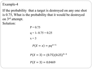 Example-4
If the probability that a target is destroyed on any one shot
is 0.75, What is the probability that it would be destroyed
on 3rd attempt.
Solution:
P = 0.75
q = 1- 0.75 = 0.25
x = 3
𝑃 𝑋 = 𝑥 = 𝑝𝑞 𝑥−1
𝑃 𝑋 = 3 = (0.75)(0.25)3−1
𝑃 𝑋 = 3 = 0.0469
 