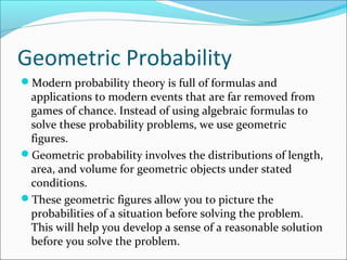 Geometric Probability
Modern probability theory is full of formulas and
applications to modern events that are far removed from
games of chance. Instead of using algebraic formulas to
solve these probability problems, we use geometric
figures.
Geometric probability involves the distributions of length,
area, and volume for geometric objects under stated
conditions.
These geometric figures allow you to picture the
probabilities of a situation before solving the problem.
This will help you develop a sense of a reasonable solution
before you solve the problem.
 