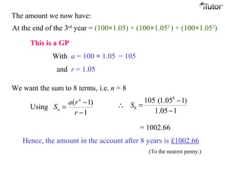 The amount we now have:
At the end of the 3rd
year = (100×1.05) + (100×1.052
) + (100×1.053
)
This is a GP
With a = 100 × 1.05 = 105
and r = 1.05
We want the sum to 8 terms, i.e. n = 8
( 1)
Using
1
n
n
a r
S
r
−
=
−
8
8
105 (1.05 1)
1.05 1
S
−
∴ =
−
= 1002.66
Hence, the amount in the account after 8 years is £1002.66
(To the nearest penny.)
 