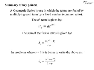 ( 1)
1
n
n
a r
S
r
−
=
−
A Geometric Series is one in which the terms are found by
multiplying each term by a fixed number (common ratio).
The nth
term is given by:
The sum of the first n terms is given by:
1−
= n
n aru
In problems where r < 1 it is better to write the above as:
(1 )
1
n
n
a r
S
r
−
=
−
Summary of key points:
 