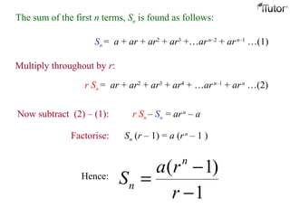 The sum of the first n terms, Sn is found as follows:
Sn = a + ar + ar2
+ ar3
+…arn–2
+ arn–1
…(1)
Multiply throughout by r:
r Sn = ar + ar2
+ ar3
+ ar4
+ …arn–1
+ arn
…(2)
Now subtract (2) – (1): r Sn – Sn = arn
– a
Factorise: Sn (r – 1) = a (rn
– 1 )
Hence:
( 1)
1
n
n
a r
S
r
−
=
−
 